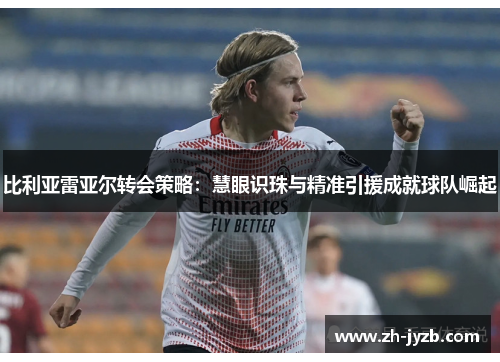 比利亚雷亚尔转会策略：慧眼识珠与精准引援成就球队崛起
