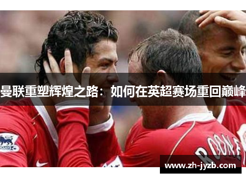 曼联重塑辉煌之路：如何在英超赛场重回巅峰